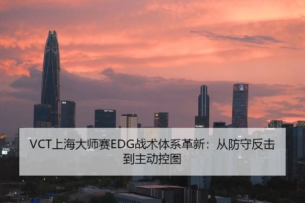 VCT上海大师赛EDG战术体系革新：从防守反击到主动控图