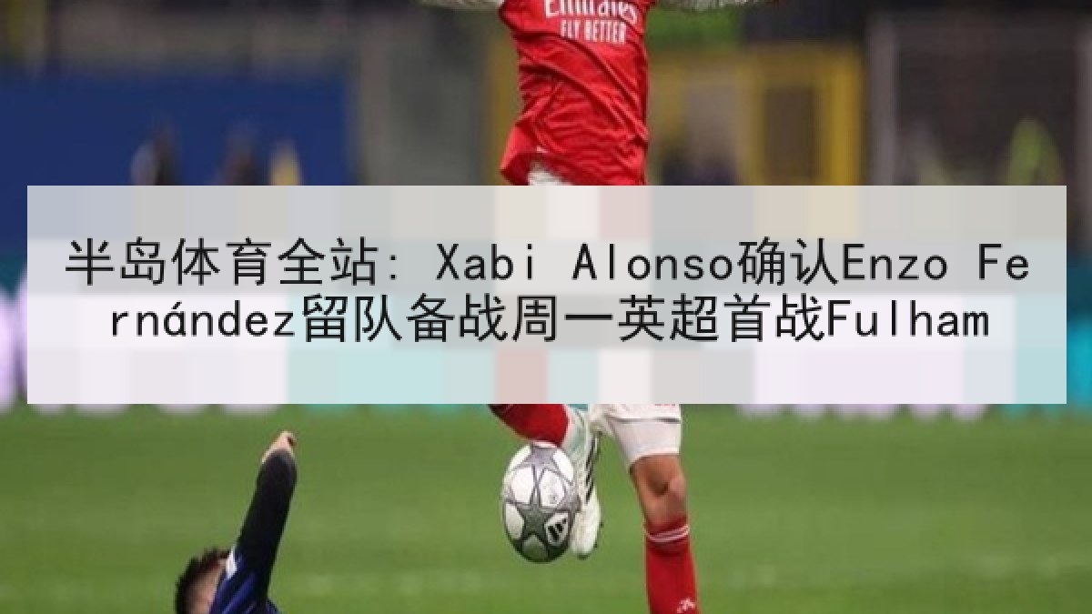 半岛体育全站: Xabi Alonso确认Enzo Fernández留队备战周一英超首战Fulham