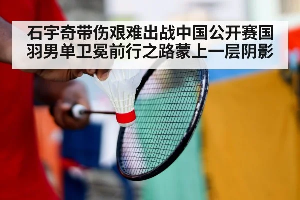 石宇奇带伤艰难出战中国公开赛国羽男单卫冕前行之路蒙上一层阴影