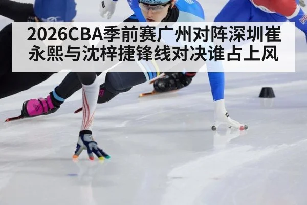 2026CBA季前赛广州对阵深圳崔永熙与沈梓捷锋线对决谁占上风