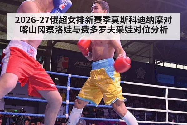 2026-27俄超女排新赛季莫斯科迪纳摩对喀山冈察洛娃与费多罗夫采娃对位分析